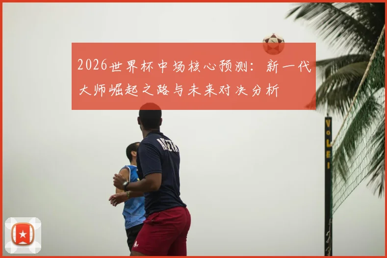 2026世界杯中场核心预测:新一代大师崛起之路与未来对决分析