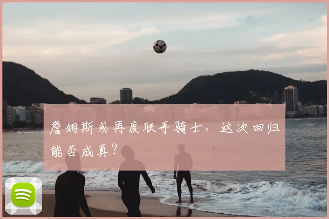 詹姆斯或再度联手骑士,这次回归能否成真?