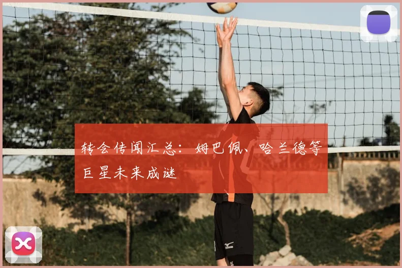 转会传闻汇总:姆巴佩、哈兰德等巨星未来成谜