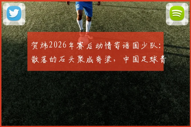 贺炜2026年赛后动情寄语国少队:散落的石头聚成脊梁,中国足球青训凝聚未来希望