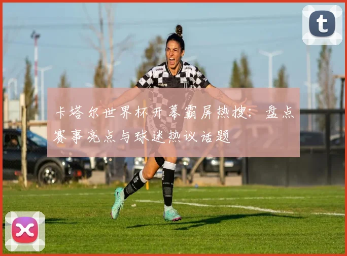卡塔尔世界杯开幕霸屏热搜：盘点赛事亮点与球迷热议话题