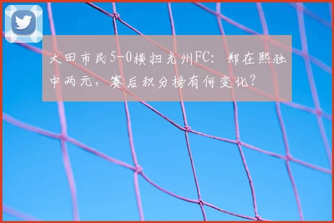 大田市民5-0横扫光州FC：郑在熙独中两元，赛后积分榜有何变化？