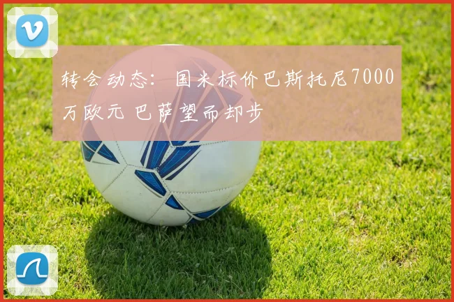 转会动态:国米标价巴斯托尼7000万欧元 巴萨望而却步