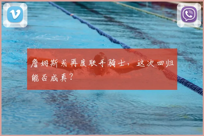 詹姆斯或再度联手骑士，这次回归能否成真？
