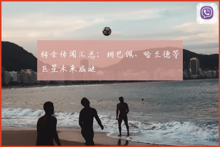 转会传闻汇总:姆巴佩、哈兰德等巨星未来成谜