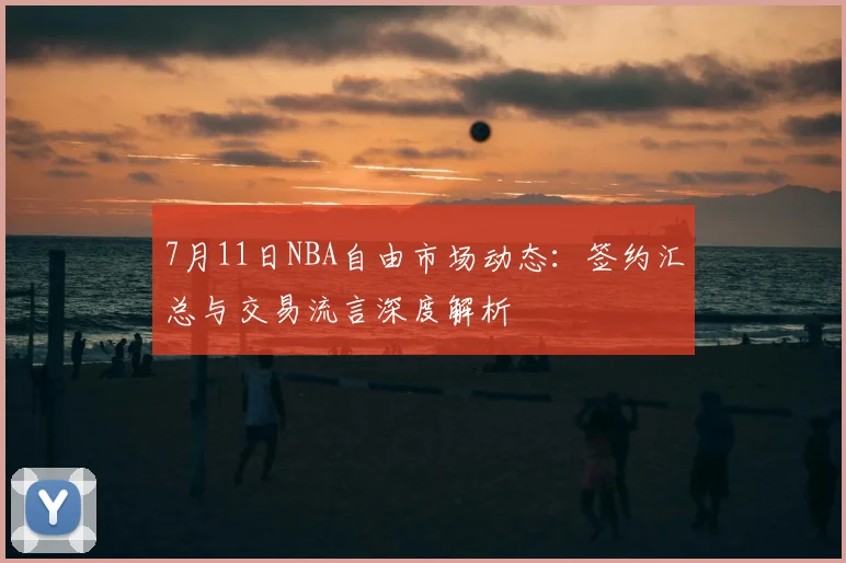 7月11日NBA自由市场动态：签约汇总与交易流言深度解析