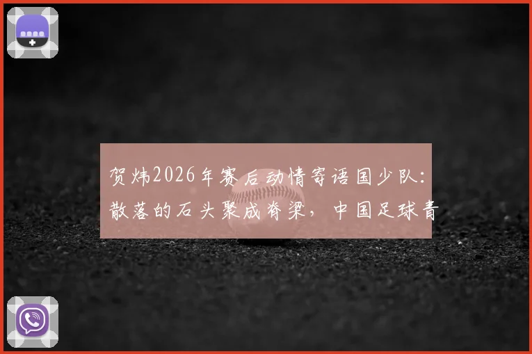 贺炜2026年赛后动情寄语国少队：散落的石头聚成脊梁，中国足球青训凝聚未来希望