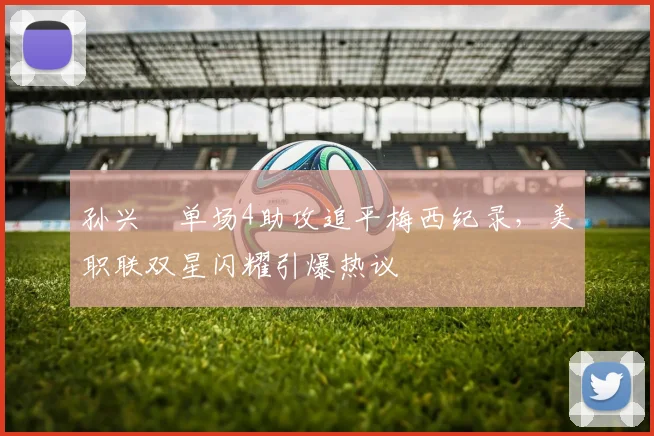 孙兴慜单场4助攻追平梅西纪录，美职联双星闪耀引爆热议