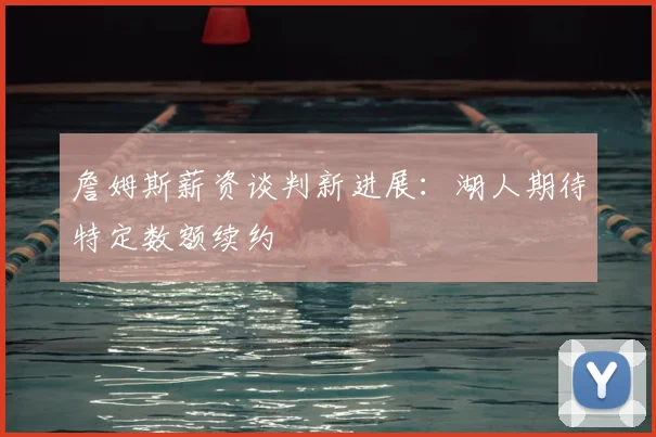 詹姆斯薪资谈判新进展：湖人期待特定数额续约